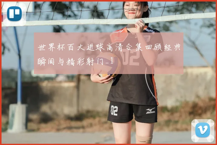 世界杯百大进球高清合集回顾经典瞬间与精彩射门_1
