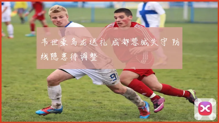 韦世豪乌龙送礼 成都蓉城失守 防线隐患待调整