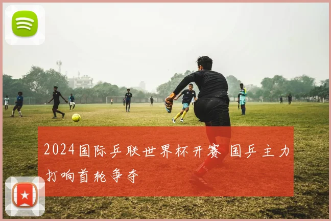 2024国际乒联世界杯开赛 国乒主力打响首轮争夺