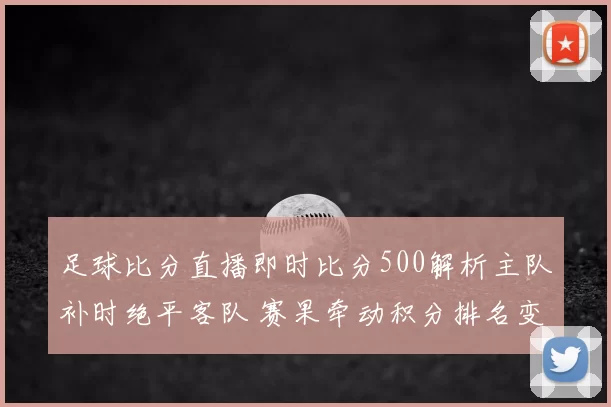 足球比分直播即时比分500解析主队补时绝平客队 赛果牵动积分排名变化