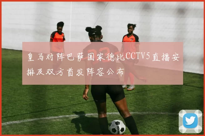 皇马对阵巴萨国家德比CCTV5直播安排及双方首发阵容公布