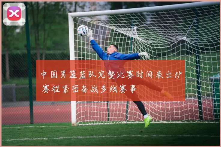 中国男篮蓝队完整比赛时间表出炉 赛程紧密备战多线赛事