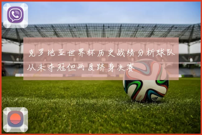 克罗地亚世界杯历史战绩分析球队从未夺冠但两度跻身决赛