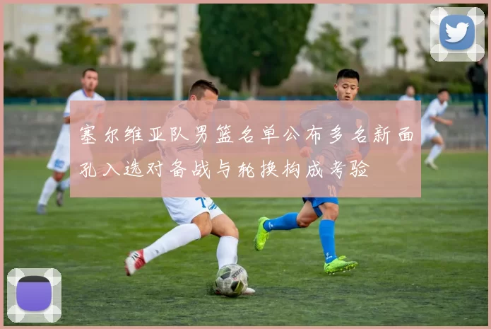 塞尔维亚队男篮名单公布多名新面孔入选对备战与轮换构成考验