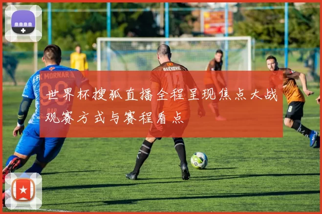 世界杯搜狐直播全程呈现焦点大战观赛方式与赛程看点