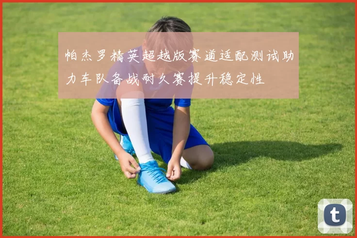 帕杰罗精英超越版赛道适配测试助力车队备战耐久赛提升稳定性