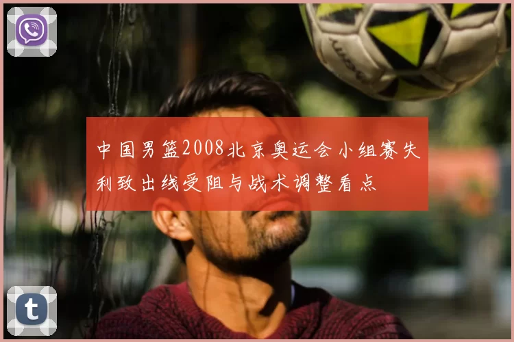 中国男篮2008北京奥运会小组赛失利致出线受阻与战术调整看点