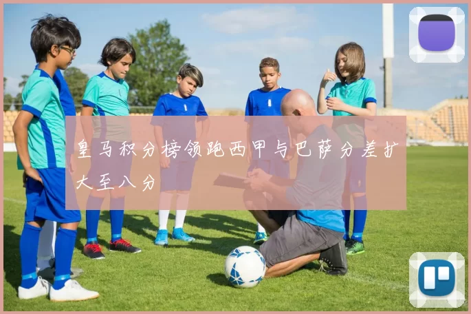 皇马积分榜领跑西甲与巴萨分差扩大至八分