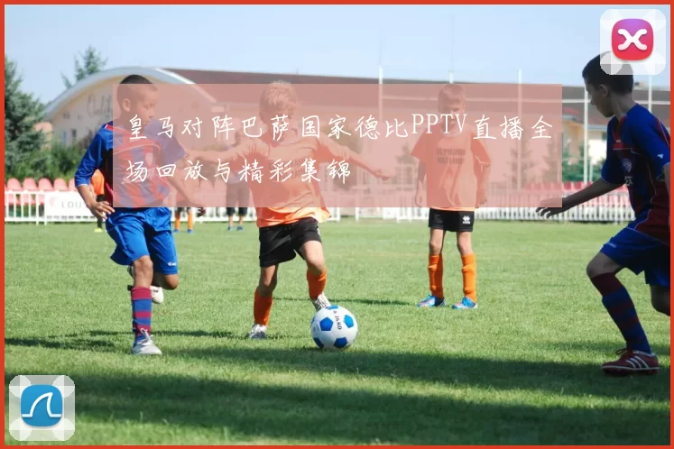 皇马对阵巴萨国家德比PPTV直播全场回放与精彩集锦