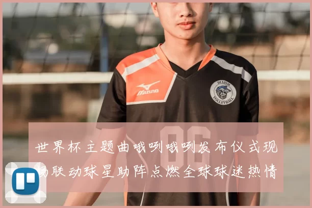 世界杯主题曲哦咧哦咧发布仪式现场联动球星助阵点燃全球球迷热情