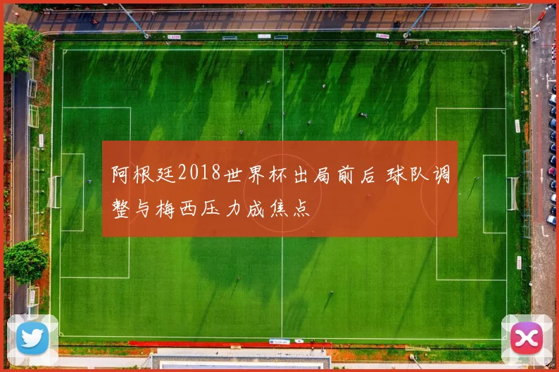 阿根廷2018世界杯出局前后 球队调整与梅西压力成焦点
