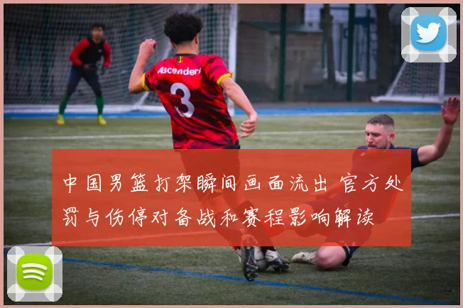 中国男篮打架瞬间画面流出 官方处罚与伤停对备战和赛程影响解读