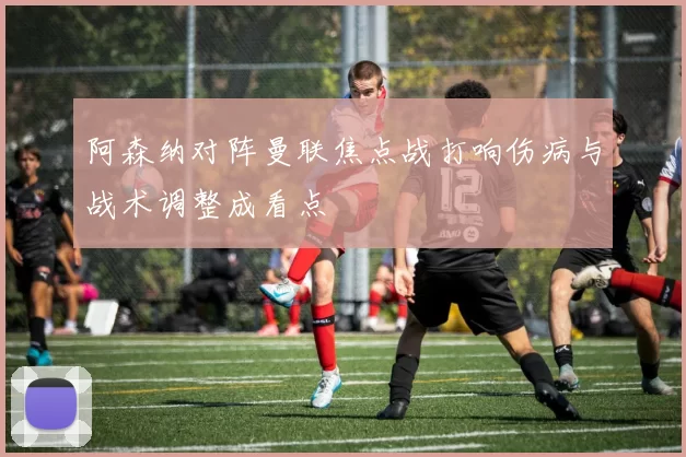 阿森纳对阵曼联焦点战打响伤病与战术调整成看点