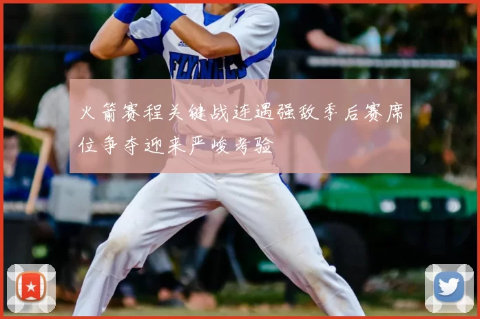 火箭赛程关键战连遇强敌季后赛席位争夺迎来严峻考验