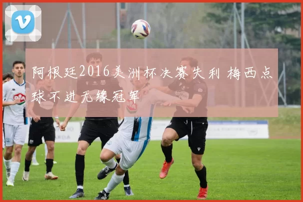 阿根廷2016美洲杯决赛失利 梅西点球不进无缘冠军