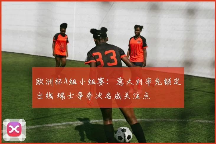 欧洲杯A组小组赛:意大利率先锁定出线 瑞士争夺次名成关注点