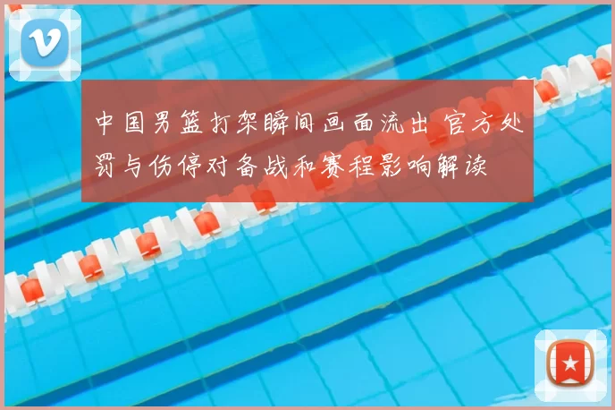 中国男篮打架瞬间画面流出 官方处罚与伤停对备战和赛程影响解读