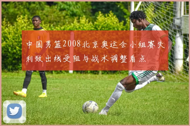 中国男篮2008北京奥运会小组赛失利致出线受阻与战术调整看点