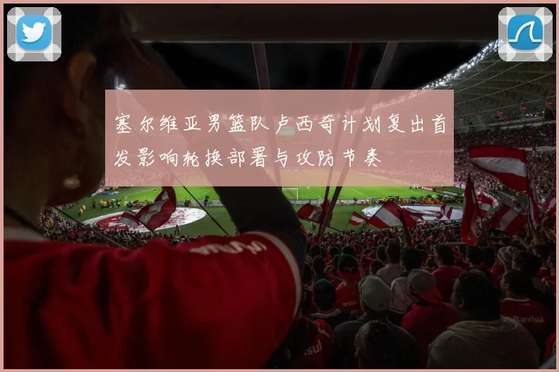 塞尔维亚男篮队卢西奇计划复出首发影响轮换部署与攻防节奏