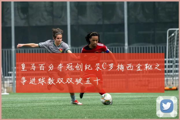 皇马百分夺冠创纪录C罗梅西金靴之争进球数双双破五十