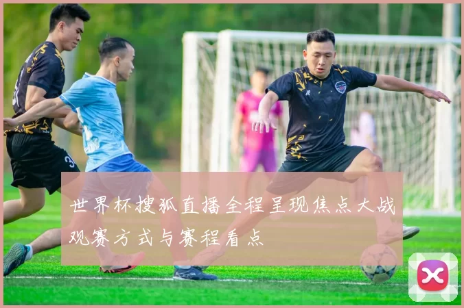 世界杯搜狐直播全程呈现焦点大战观赛方式与赛程看点