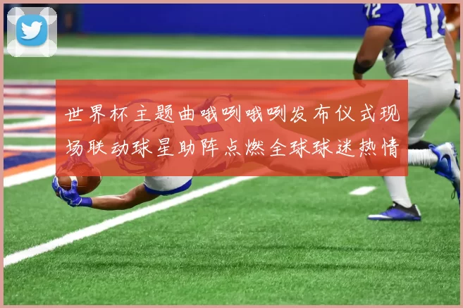 世界杯主题曲哦咧哦咧发布仪式现场联动球星助阵点燃全球球迷热情