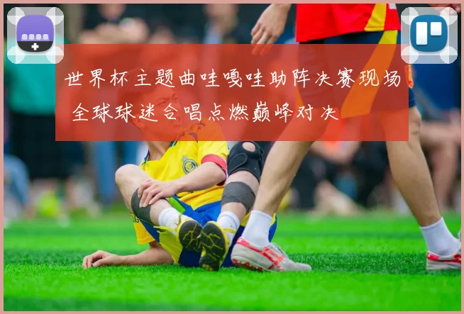 世界杯主题曲哇嘎哇助阵决赛现场 全球球迷合唱点燃巅峰对决