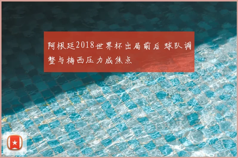 阿根廷2018世界杯出局前后 球队调整与梅西压力成焦点